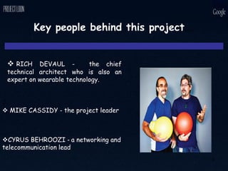 Key people behind this project…
 RICH DEVAUL - the chief
technical architect who is also an
expert on wearable technology.
◊
 MIKE CASSIDY - the project leader
CYRUS BEHROOZI - a networking and
telecommunication lead
9
 