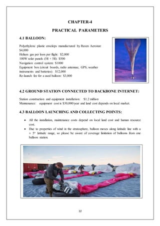 12
CHAPTER-4
PRACTICAL PARAMETERS
4.1 BALLOON:
Polyethylene plastic envelops manufactured by Raven Aerostat:
$4,000
Helium gas per loon per flight: $2,000
100W solar panels (5ft × 5ft): $500
Navigation control system: $1000
Equipment box (circuit boards, radio antennae, GPS, weather
instruments and batteries): $12,000
Re-launch fee for a used balloon: $3,000
4.2 GROUND STATION CONNECTED TO BACKBONE INTERNET:
Station construction and equipment installation: $1.2 million
Maintenance: equipment cost is $30,000/year and land cost depends on local market.
4.3 BALLOON LAUNCHING AND COLLECTING POINTS:
 All the installation, maintenance costs depend on local land cost and human resource
cost.
 Due to properties of wind in the stratosphere, balloon moves along latitude line with a
± 5o latitude range, so please be aware of coverage limitation of balloons from one
balloon station.
1
 