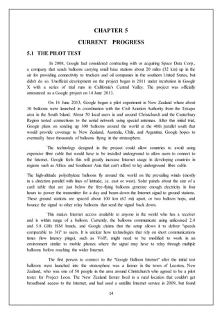 14
CHAPTER 5
CURRENT PROGRESS
5.1 THE PILOT TEST
In 2008, Google had considered contracting with or acquiring Space Data Corp.,
a company that sends balloons carrying small base stations about 20 miles (32 km) up in the
air for providing connectivity to truckers and oil companies in the southern United States, but
didn't do so. Unofficial development on the project began in 2011 under incubation in Google
X with a series of trial runs in California's Central Valley. The project was officially
announced as a Google project on 14 June 2013.
On 16 June 2013, Google began a pilot experiment in New Zealand where about
30 balloons were launched in coordination with the Civil Aviation Authority from the Tekapo
area in the South Island. About 50 local users in and around Christchurch and the Canterbury
Region tested connections to the aerial network using special antennas. After this initial trial,
Google plans on sending up 300 balloons around the world at the 40th parallel south that
would provide coverage to New Zealand, Australia, Chile, and Argentina. Google hopes to
eventually have thousands of balloons flying in the stratosphere.
The technology designed in the project could allow countries to avoid using
expensive fibre cable that would have to be installed underground to allow users to connect to
the Internet. Google feels this will greatly increase Internet usage in developing countries in
regions such as Africa and Southeast Asia that can't afford to lay underground fibre cable.
The high-altitude polyethylene balloons fly around the world on the prevailing winds (mostly
in a direction parallel with lines of latitude, i.e. east or west). Solar panels about the size of a
card table that are just below the free-flying balloons generate enough electricity in four
hours to power the transmitter for a day and beam down the Internet signal to ground stations.
These ground stations are spaced about 100 km (62 mi) apart, or two balloon hops, and
bounce the signal to other relay balloons that send the signal back down.
This makes Internet access available to anyone in the world who has a receiver
and is within range of a balloon. Currently, the balloons communicate using unlicensed 2.4
and 5.8 GHz ISM bands, and Google claims that the setup allows it to deliver "speeds
comparable to 3G" to users. It is unclear how technologies that rely on short communications
times (low latency pings), such as VoIP, might need to be modified to work in an
environment similar to mobile phones where the signal may have to relay through multiple
balloons before reaching the wider Internet.
The first person to connect to the "Google Balloon Internet" after the initial test
balloons were launched into the stratosphere was a farmer in the town of Leeston, New
Zealand, who was one of 50 people in the area around Christchurch who agreed to be a pilot
tester for Project Loon. The New Zealand farmer lived in a rural location that couldn't get
broadband access to the Internet, and had used a satellite Internet service in 2009, but found
 