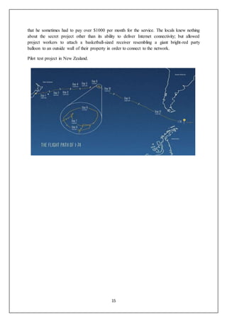 15
that he sometimes had to pay over $1000 per month for the service. The locals knew nothing
about the secret project other than its ability to deliver Internet connectivity; but allowed
project workers to attach a basketball-sized receiver resembling a giant bright-red party
balloon to an outside wall of their property in order to connect to the network.
Pilot test project in New Zealand.
 