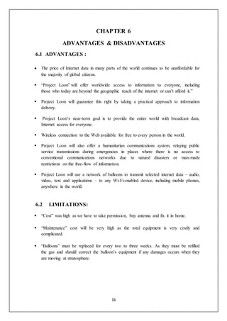 16
CHAPTER 6
ADVANTAGES & DISADVANTAGES
6.1 ADVANTAGES :
 The price of Internet data in many parts of the world continues to be unaffordable for
the majority of global citizens.
 “Project Loon” will offer worldwide access to information to everyone, including
those who today are beyond the geographic reach of the internet or can’t afford it.”
 Project Loon will guarantee this right by taking a practical approach to information
delivery.
 Project Loon‘s near-term goal is to provide the entire world with broadcast data,
Internet access for everyone.
 Wireless connection to the Web available for free to every person in the world.
 Project Loon will also offer a humanitarian communications system, relaying public
service transmissions during emergencies in places where there is no access to
conventional communications networks due to natural disasters or man-made
restrictions on the free-flow of information.
 Project Loon will use a network of balloons to transmit selected internet data – audio,
video, text and applications – to any Wi-Fi-enabled device, including mobile phones,
anywhere in the world.
6.2 LIMITATIONS:
 “Cost” was high as we have to take permission, buy antenna and fix it in home.
 “Maintenance” cost will be very high as the total equipment is very costly and
complicated.
 “Balloons” must be replaced for every two to three weeks. As they must be refilled
the gas and should correct the balloon’s equipment if any damages occurs when they
are moving at stratosphere.
 