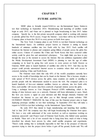 17
CHAPTER 7
FUTURE ASPECTS
MDIF plans to formally request NASA to use the International Space Station to
test their technology in September 2014. Manufacturing and launching of satellites would
begin in early 2015, and Outer net is planned to begin broadcasting in June 2015. Indian
company Specify Inc. is the first private non-profit company which is working with outernet
to provide global free Wi-Fi access. Forget the Internet - soon there will be the OUTERNET:
Company plans to beam free Wi-Fi to every person on Earth from space.
The New York Company plans to ask NASA to test their Outernet technology on
the International Space. An ambitious project known as Outernet is aiming to launch
hundreds of miniature satellites into low Earth orbit by June 2015. Each satellite will
broadcast the Internet to phones and computers giving billions of people across the globe free
online access. Citizens of countries like China and North Korea that have censored online
activity could be given free and unrestricted cyberspace. You might think you have to pay
through the nose at the moment to access the Internet. But one ambitious organisation called
the Media Development Investment Fund (MDIF) is planning to turn the age of online
computing on its head by giving free web access to every person on Earth. Known as
Outernet, MDIF plans to launch hundreds of satellites into orbit by 2015. And they say the
project could provide unrestricted Internet access to countries where their web access is
censored, including China and North Korea.
The Outernet team claim that only 60% of the world's population currently have
access to the wealth of knowledge that can be found on the Internet. This is because, despite a
wide spread of Wi-Fi devices across the globe, many countries are unable or unwilling to
provide people with the infrastructure needed to access the web. The company's plan is to
launch hundreds of low-cost miniature satellites, known as cubesats, into low Earth orbit.
Here, each satellite will receive data from a network of ground stations across the globe.
Using a technique known as User Datagram Protocol (UDP) multitasking, which is the
sharing of data between users on a network, Outernet will beam information to users. Much
like how you receive a signal on your television and flick through channels, Outernet will
broadcast the Internet to you and allow you to flick through certain websites. THE
OUTERNET PROJECT TIMELINE By June of this year the Outernet project aims to begin
deploying prototype satellites to test their technology. In September 2014 they will make a
request to NASA to test their technology on the International Space Station.
By early 2015 they intend to begin manufacturing and launching their satellites.
And in June 2015 the company says they will begin broadcasting the Outernet from space.
'We have a very solid understand of the costs involved, as well as experience working on
numerous spacecraft,' said Project Lead of Outernet Syed Karim, who fielded some questions
on Reddit. 'There isn't a lot of raw research that is being done here; much of what is being
described has already been proven by other small satellite programs and experiments.
"There's really nothing that is technically impossible to this" But at the prospect of telecoms
operators trying to shut the project down before it gets off the ground, Karim said: 'We will
 