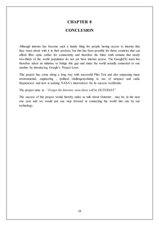 19
CHAPTER 8
CONCLUSION
Although internet has become such a handy thing for people having access to internet that
they roam about with it in their pockets, but this has been possible for those countries that can
afford fibre optic cables for connectivity and therefore the bitter truth remains that nearly
two-thirds of the world population do not yet have internet access. The Google[X] team has
therefore taken an initiative to bridge this gap and make the world actually connected to one
another by introducing Google’s Project Loon.
This project has come along a long way with successful Pilot Test and also surpassing many
environmental, engineering , political challenges(relating to use of airspace and radio
frequencies) and now is seeking NASA’s intervention for its success worldwide.
The project aims at : “Forget the Internet, soon there will be OUTERNET”
The success of this project would thereby make us talk about Outernet , may be, in the next
one year and we would put one step forward in connecting the world into one by our
technology.
 