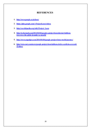 20
REFERENCES
1. http://www.google.co.in/loon/
2. https://plus.google.com/+ProjectLoon/videos
3. http://en.wikipedia.org/wiki/Project_Loon
4. http://techcrunch.com/2014/04/04/googles-project-loon-internet-balloon-
traverses-the-globe-in-under-a-month/
5. http://www.engadget.com/2014/04/04/google-project-loon-world-journey/
6. http://www.cnet.com/news/google-project-loon-balloon-circles-earth-in-a-record-
22-days/
 
