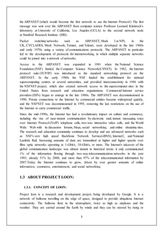 3
the ARPANET (which would become the first network to use the Internet Protocol.) The first
message was sent over the ARPANET from computer science Professor Leonard Kleinrock's
laboratory at University of California, Los Angeles (UCLA) to the second network node
at Stanford Research Institute (SRI).
Packet switching networks such as ARPANET, Mark I at NPL in the
UK, CYCLADES, Merit Network, Tymnet, and Telenet, were developed in the late 1960s
and early 1970s using a variety of communications protocols. The ARPANET in particular
led to the development of protocols for internetworking, in which multiple separate networks
could be joined into a network of networks.
Access to the ARPANET was expanded in 1981 when the National Science
Foundation (NSF) funded the Computer Science Network(CSNET). In 1982, the Internet
protocol suite (TCP/IP) was introduced as the standard networking protocol on the
ARPANET. In the early 1980s the NSF funded the establishment for national
supercomputing centres at several universities, and provided interconnectivity in 1986 with
the NSFNET project, which also created network access to the supercomputer sites in the
United States from research and education organizations. Commercial Internet service
providers (ISPs) began to emerge in the late 1980s. The ARPANET was decommissioned in
1990. Private connections to the Internet by commercial entities became widespread quickly,
and the NSFNET was decommissioned in 1995, removing the last restrictions on the use of
the Internet to carry commercial traffic.
Since the mid-1990s, the Internet has had a revolutionary impact on culture and commerce,
including the rise of near-instant communication by electronic mail, instant messaging, voice
over Internet Protocol (VoIP) telephone calls, two-way interactive video calls, and the World
Wide Web with its discussion forums, blogs, social networking, and online shopping sites.
The research and education community continues to develop and use advanced networks such
as NSF's very high speed Backbone Network Service(vBNS), Internet2, and National
Lambda Rail. Increasing amounts of data are transmitted at higher and higher speeds over
fibre optic networks operating at 1-Gbit/s, 10-Gbit/s, or more. The Internet's takeover of the
global communication landscape was almost instant in historical terms: it only communicated
1% of the information flowing through two-way telecommunications networks in the year
1993, already 51% by 2000, and more than 97% of the telecommunicated information by
2007.Today the Internet continues to grow, driven by ever greater amounts of online
information, commerce, entertainment, and social networking.
1.3 ABOUT PROJECT LOON:
1.3.1. CONCEPT OF LOON:
Project loon is a research and development project being developed by Google. It is a
network of balloons travelling on the edge of space, designed to provide ubiquitous Internet
connectivity. The balloons float in the stratosphere, twice as high as airplanes and the
weather. They are carried around the Earth by winds and they can be steered by rising or
 