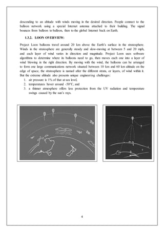 4
descending to an altitude with winds moving in the desired direction. People connect to the
balloon network using a special Internet antenna attached to their building. The signal
bounces from balloon to balloon, then to the global Internet back on Earth.
1.3.2. LOON OVERVIEW:
Project Loon balloons travel around 20 km above the Earth’s surface in the stratosphere.
Winds in the stratosphere are generally steady and slow-moving at between 5 and 20 mph,
and each layer of wind varies in direction and magnitude. Project Loon uses software
algorithms to determine where its balloons need to go, then moves each one into a layer of
wind blowing in the right direction. By moving with the wind, the balloons can be arranged
to form one large communications network situated between 10 km and 60 km altitude on the
edge of space, the stratosphere is named after the different strata, or layers, of wind within it.
But the extreme altitude also presents unique engineering challenges:
1. air pressure is 1% of that at sea level,
2. temperatures hover around -50°C, and
3. a thinner atmosphere offers less protection from the UV radiation and temperature
swings caused by the sun’s rays.
 