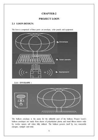 5
CHAPTER-2
PROJECT LOON
2.1 LOON DESIGN:
The loon is comprised of three parts: an envelope, solar panels and equipment.
2.1.1 ENVELOPE :
The balloon envelope is the name for the inflatable part of the balloon. Project Loon’s
balloon envelopes are made from sheets of polyethylene plastic and stand fifteen meters wide
by twelve meters tall when fully inflated. The balloon powers itself by two renewable
energies, sunlight and wind.
 