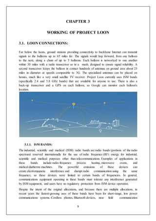 9
CHAPTER 3
WORKING OF PROJECT LOON
3.1. LOON CONNECTIONS:
Far below the loons, ground stations providing connectivity to backbone Internet can transmit
signals to the balloons up to 65 miles far. The signals would hop forward, from one balloon
to the next, along a chain of up to 5 balloons. Each balloon is networked to one another
within 30 miles with a radio transceiver as in a mesh, designed to ensure signal reliability. A
second transceiver keeps the balloon in contact hundreds of antennas on ground area about 25
miles in diameter at speeds comparable to 3G. The specialized antennas can be placed on
homes, much like a very small satellite TV receiver. Project Loon currently uses ISM bands
(specifically 2.4 and 5.8 GHz bands) that are available for anyone to use. There is also a
back-up transceiver and a GPS on each balloon, so Google can monitor each balloon's
location.
3.1.1. ISM BANDS:
The industrial, scientific and medical (ISM) radio bands are radio bands (portions of the radio
spectrum) reserved internationally for the use of radio frequency (RF) energy for industrial,
scientific and medical purposes other than telecommunications. Examples of applications in
these bands include radio-frequency process heating, microwave ovens, and
medical diathermy machines. The powerful emissions of these devices can
create electromagnetic interference and disrupt radio communication using the same
frequency, so these devices were limited to certain bands of frequencies. In general,
communications equipment operating in these bands must tolerate any interference generated
by ISM equipment, and users have no regulatory protection from ISM device operation.
Despite the intent of the original allocations, and because there are multiple allocations, in
recent years the fastest-growing uses of these bands have been for short-range, low power
communications systems. Cordless phones, Bluetooth devices, near field communication
 