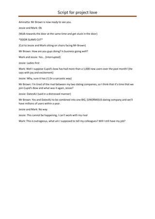 Script for project love
Aminatta: Mr Brown is now ready to see you.
Jessie and Mark: Ok
{Walk towards the door at the same time and get stuck in the door}
*DOOR SLAMS CUT*
{Cut to Jessie and Mark sitting on chairs facing Mr Brown}
Mr Brown: How are you guys doing? Is business going well?
Mark and Jessie: Yes… {Interrupted}
Jessie: Ladies first
Mark: Well I suppose Cupid’s bow has had more than a 1,000 new users over the past month! {He
says with joy and excitement}
Jessie: Why, sure it has (!) {In a sarcastic way}
Mr Brown: I’m tired of the rival between my two dating companies, so I think that it’s time that we
join Cupid’s Bow and what was it again, Jessie?
Jessie: Dates4U {said in a distressed manner}
Mr Brown: Yes and Dates4U to be combined into one BIG, GINORMOUS dating company and we’ll
have millions of users within a year.
Jessie and Mark: No way
Jessie: This cannot be happening, I can’t work with my rival
Mark: This is outrageous, what am I supposed to tell my colleagues? Will I still have my job?