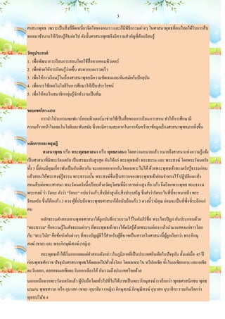 3

ศาสนาพุทธ เพราะเป็ นสิ่ งที่ยดเหนี่ยวจิตใจของคนเรา และก็มีพิธีกรรมต่างๆ ในศาสนาพุทธที่คนไทยได้รับการสื บ
                              ึ
ทอดมาช้านานให้เรี ยนรู ้สืบต่อไป ดังนั้นศาสนาพุทธจึงมีความสาคัญที่ตองเรี ยนรู้
                                                                   ้

วัตถุประสงค์
1. เพื่อพัฒนาการเรี ยนการสอนโดยใช้สื่อจากคอมพิวเตอร์
2. เพื่อช่วยให้การเรี ยนรู้ง่ายขึ้น สะดวกและรวดเร็ ว
3. เพื่อให้การเรี ยนรู ้ในเรื่ องศาสนาพุทธมีความชัดเจนและทันสมัยกับปั จจุบน
                                                                          ั
4. เพื่อการใช้เทคโนโลยีในการศึกษาให้เป็ นประโยชน์
5. เพื่อให้คนในสมาชิกกลุ่มรู ้จกทางานเป็ นทีม
                                   ั

ขอบเขตโครงงาน
       การนาโปรแกรมซอฟแวร์ คอมพิวเตอร์ มาช่วยใช้เป็ นสื่ อของการเรี ยนการสอน ทาให้การศึกษามี
ความก้าวหน้าในเทคโนโลยีและทันสมัย ซึ่ งจะมีความสะดวกในการค้นคว้าหาข้อมูลเรื่ องศาสนาพุทธมากยิงขึ้น
                                                                                             ่

หลักการและทฤษฎี
             ศาสนาพุทธ หรื อ พระพุทธศาสนา หรื อ พุทธศาสนา โดยความหมายแล้ว หมายถึงศาสนาแห่งความรู ้แจ้ง
เป็ นศาสนาที่มีพระรัตนตรัย เป็ นสรณะอันสู งสุ ด อันได้แก่ พระพุทธเจ้า พระธรรม และ พระสงฆ์ โดยพระรัตนตรัย
ทั้ง 3 นี้ยอมมีคุณเกี่ยวพันเป็ นอันเดียวกัน จะแยกออกจากกันโดยเฉพาะไม่ได้ ด้วยพระพุทธเจ้าทรงตรัสรู ้ธรรมก่อน
           ่
แล้วสอนให้พระสงฆ์รู้ธรรม พระธรรมนั้น พระสงฆ์ซ่ ึ งเป็ นสาวกของพระพุทธเจ้าย่อมจาทรงไว้ ปฏิบติและสั่ง       ั
สอนสื บต่อพระศาสนา พระรัตนตรัยนี้เปรี ยบด้วยวัตถุวเิ ศษที่มีราคาอย่างสู ง คือ แก้ว จึงเรี ยกพระพุทธ พระธรรม
พระสงฆ์ ว่า รัตนะ คาว่า "รัตนะ" แปลว่าแก้ว,สิ่ งมีค่าสู งยิง,สิ่ งประเสริ ฐ ซึ่ งคาว่ารัตนะในที่น้ ีจะหมายถึง พระ
                                                           ่
                                                                                      ่
รัตนตรัย ซึ่ งก็คือแก้ว 3 ดวง ผูที่นบถือพระพุทธศาสนาก็คือนับถือแก้ว 3 ดวงนี้วามีคุณ ย่อมจะเป็ นที่พ่ ึงที่ระลึกแก่
                                ้ ั
ตน
        หลักธรรมคาสอนทางพุทธศาสนาได้ถูกบันทึกรวบรวมไว้ในคัมภีร์ชื่อ พระไตรปิ ฏก อันประกอบด้วย
"พระธรรม" คือความรู ้ในสัจธรรมต่างๆ ที่พระพุทธเจ้าทรงได้ตรัสรู ้ดวยพระองค์เอง แล้วนามาแสดงแก่ชาวโลก
                                                                   ้
กับ "พระวินย" คือข้อบังคับต่างๆ ที่ทรงบัญญัติไว้สาหรับผูที่บวชเป็ นสาวกในศาสนานี้ผถูกเรี ยกว่า พระภิกษุ
            ั                                           ้                         ู้
สงฆ์ (ชาย) และ พระภิกษุณีสงฆ์ (หญิง)
       พระพุทธเจ้าได้เริ่ มออกเผยแผ่คาสอนดังกล่าวในภูมิภาคที่เป็ นประเทศอินเดียในปั จจุบน ตั้งแต่เมื่อ 45 ปี
                                                                                        ั
ก่อนพุทธศักราช ปั จจุบนศาสนาพุทธได้เผยแผ่ไปทัวทั้งโลก โดยเฉพาะใน ทวีปเอเชีย ทั้งในเอเชียกลาง และเอเชีย
                      ั                       ่
ตะวันออก, ตลอดจนเอเชียตะวันออกเฉียงใต้ อันรวมถึงประเทศไทยด้วย
นอกเหนือจากพระรัตนตรัยแล้ว ผูนบถือโดยทัวไปที่ไม่ได้บวชเป็ นพระภิกษุสงฆ์ เราเรี ยกว่า พุทธศาสนิกชน พุทธ
                              ้ ั          ่
มามกะ พุทธสาวก หรื อ อุบาสก (ชาย) /อุบาสิ กา (หญิง) ภิกษุสงฆ์ ภิกษุณีสงฆ์ อุบาสก อุบาสิ กา รวมกันเรี ยกว่า
พุทธบริ ษท 4
         ั
 