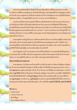 4

      หลังจากพระพุทธเจ้าตรัสรู้แล้ว ได้เสด็จไปโปรดพระปัญจวัคคีย ์ ณ ป่ าอิสิปตนมฤคทายวัน แขวงเมือง
พาราณสี พระองค์ได้ทรงแสดงปฐมเทศนา ธัมมจักกัปปวัตตนสู ตร แก่พระปั ญจวัคคีย ์ พระโกณฑัญญะบรรลุเป็ น
พระโสดาบัน และกราบทูลขอบวช นับเป็ นพระสงฆ์องค์แรกในโลก ในสมัยพุทธกาล พระองค์ได้เสด็จไปเผยแผ่
พุทธศาสนาตามที่ต่าง ๆ ในชมพูทวีปเป็ นเวลานานกว่า 45 พรรษา จนกระทังปริ นิพพาน
                                                                     ่
         ภายหลังการปริ นิพพานของพระพุทธเจ้า ได้เกิดความขัดแย้งอันเกิดจากการตีความพระธรรมคาสอนและ
พระวินยไม่ตรงกัน จึงมีการแก้ไขโดยมีการจัดทาสังคายนาร้อยกรองพระธรรมวินยที่ถูกต้องไว้เป็ นหลักฐาน
         ั                                                                 ั
สาหรับยึดถือเป็ นแบบแผนต่อไป จึงนาไปสู่ การทาสังคายนาพระไตรปิ ฎก ในการทาสังคายนาพระไตรปิ ฎกครั้งที่ 2
นี้เองที่พระพุทธศาสนาแตกออกเป็ นหลายนิกายกว่า 20 นิกาย[21] และในการทาสังคายนาพระไตรปิ ฎกครั้งที่ 3 ใน
รัชสมัยพระเจ้าอโศกมหาราช พระองค์ได้ทรงแต่งสมณทูต 9 สายออกไปเผยแผ่พุทธศาสนา จนกระทังพุทธศาสนา
                                                                                         ่
แผ่ขยายไปอย่างกว้างขวาง
      ศาสนาพุทธมีความเจริ ญรุ่ งเรื องและความเสื่ อมถอยสลับกัน เนื่องจากการส่ งเสริ มของผูมีอานาจปกครองใน
                                                                                          ้
แต่ละท้องถิ่น แต่ในภาพรวมแล้ว พุทธศาสนาในอินเดียเริ่ มอ่อนแอลงหลังพุทธศตวรรษที่ 15 เป็ นต้นมา โดย
ศาสนาฮินดูได้เข้ามาแทนที่ เช่นเดียวกับการเสื่ อมถอยของพุทธศาสนาในเอเชียกลาง จีน เกาหลี ในขณะที่ศาสนา
                   ่ ่
พุทธได้เข้าไปตั้งมันอยูในญี่ปุ่น และประเทศในเอเชียตะวันออกเฉี ยงใต้
      ต่อมาในพุทธศตวรรษที่ 25 ช่วงหลังสงครามโลกครั้งที่สองเป็ นต้นมา ศาสนาพุทธเริ่ มเป็ นที่ดึงดูดใจของ
ชาวตะวันตกมากขึ้น และได้มีการตั้งองค์กรทางพุทธศาสนาระดับโลกโดยชาวพุทธจากเอเชีย ยุโรป และอเมริ กา
เหนือรวม 27 ประเทศที่ศรี ลงกาเมื่อ พ.ศ. 2493 ในชื่อ "องค์กรพุทธศาสนิกสัมพันธ์แห่งโลก"
                          ั
หลักธรรมสาคัญของพระพุทธศาสนา
       ศาสนาพุทธสอนว่า ปรมัตถธรรมหรื อสรรพสิ่ งมี 4 อย่างคือ จิต เจตสิ ก รู ป นิพพาน จึงปฏิเสธการมีอยูของ            ่
พระเจ้า (เพราะพระเจ้าจัดเข้าในปรมัตถธรรมไม่ได้) และเชื่อว่าโลกนี้เกิดขึ้นเองจากกฎแห่งธรรมชาติ 5 ประการ
อันมี กฎแห่ งสภาวะ (อุตุนิยาม) มีธาตุท้ ง 5 คือ ดิน น้ า ลม ไฟ และอากาศ ที่เปลี่ยนสถานะเป็ นธาตุต่าง ๆ กลับไป
                                           ั
กลับมา กฎแห่ งชีวต (พีชนิยาม) คือกฎสมตา (ปรับสมดุล) กฎวัฏฏตา (หมุนวนเวียน) และกฎชีวตา (มีปฏิสัมพันธ์
                    ิ                                                                             ิ
ต่อกัน) ที่ทาให้เกิดชีวตินทรี ย ์ รวมทั้ง กฎแห่ งวิญญาน (จิตนิยาม) คือนามธาตุที่กลายเป็ น ธรรมธาตุ7 ที่เป็ นไป
                       ิ
ตาม กฎแห่ งเหตุผล (กรรมนิยาม) และ กฎไตรลักษณ์ (ธรรมนิยาม) กฎไตรลักษณ์เป็ นสิ่ งที่ทาให้มีการสร้าง ดารง
รักษาอยู่ และทาลายไปของทุกสรรพสิ่ ง เมื่อย่อกฎทั้ง 3 แล้ว จะเหลือเพียง ทุกข์ เท่ านั้นทีเ่ กิดขึน ทุกข์ เท่ านั้นทีดับไป
                                                                                                ้                  ่


วิธีดาเนินงาน
1. ประชุมวางแผน
2. ร่ างโครงร่ างโครงงาน
3. ค้นคว้าข้อมูล
4. วิเคราะห์ขอมูล ดาเนินการ
               ้
 