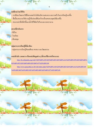 6

ผลทีคาดว่าจะได้ รับ
       ่
- การศึกษาโดยการใช้สื่อทางเทคโนโลยีจะมีความสะดวก และรวดเร็ วในการเรี ยนรู ้มากขึ้น
- สื่ อนี้จะสามารถให้ความรู ้ให้แก่คนที่คนคว้าหาเรื่ องศาสนาพุทธได้มากขึ้น
                                         ้
- สามารถนาสื่ อที่ทาขึ้นมานั้นใช้ได้ต่อไปในระยะเวลายาวนาน

สถานทีดาเนินการ
         ่
- ที่บาน
      ้
- โรงเรี ยน
- ห้องสมุด

กลุ่มสาระการเรียนรู้ ทเี่ กียวข้ อง
                             ่
- กลุ่มสาระการเรี ยนรู ้สงคมศึกษา ศาสนา และวัฒนธรรม
                           ั

แหล่งอ้างอิง (เอกสาร หรือแหล่ งข้ อมูลต่ าง ๆ ทีนามาใช้ การทาโครงงาน)
                                                ่
        http://th.wikipedia.org/wiki/%E0%B8%A8%E0%B8%B2%E0%B8%AA%E0%B8%99%E0%B8%B2%
E0%B8%9E%E0%B8%B8%E0%B8%97%E0%B8%98
        http://www.panyathai.or.th/wiki/index.php/%E0%B8%A8%E0%B8%B2%E0%B8%AA%E0%B8%99
%E0%B8%B2%E0%B8%9E%E0%B8%B8%E0%B8%97%E0%B8%98
 