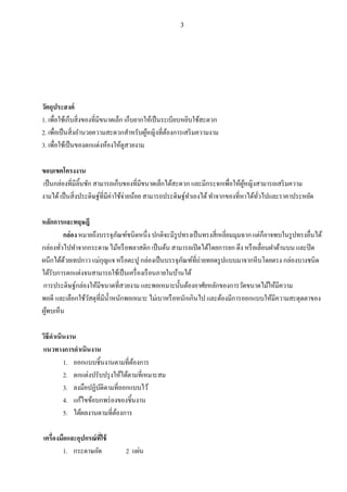 3
วัตถุประสงค์
1. เพื่อใช้เก็บสิ่งของที่มีขนาดเล็ก เก็บยากให้เป็นระเบียบหยิบใช้สะดวก
2. เพื่อเป็นสิ่งอานวยความสะดวกสาหรับผู้หญิงที่ต้องการเสริมความงาม
3. เพื่อใช้เป็นของตกแต่งห้องให้ดูสวยงาม
ขอบเขตโครงงาน
เป็นกล่องที่มีลิ้นชัก สามารถเก็บของที่มีขนาดเล็กได้สะดวก และมีกระจกเพื่อให้ผู้หญิงสามารถเสริมความ
งามได้เป็นสิ่งประดิษฐ์ที่มีค่าใช้จ่ายน้อย สามารถประดิษฐ์ทาเองได้ทาจากของที่หาได้ทั่วไปและราคาประหยัด
หลักการและทฤษฎี
กล่องหมายถึงบรรจุภัณฑ์ชนิดหนึ่ง ปกติจะมีรูปทรงเป็นทรงสี่เหลี่ยมมุมฉากแต่ก็อาจพบในรูปทรงอื่นได้
กล่องทั่วไปทาจากกระดาษไม้หรือพลาสติก เป็นต้น สามารถเปิดได้โดยการยก ดึง หรือเลื่อนฝาด้านบน และปิด
ผนึกได้ด้วยเทปกาวแม่กุญแจ หรือตะปู กล่องเป็นบรรจุภัณฑ์ที่ถ่ายทอดรูปแบบมาจากหีบโดยตรง กล่องบางชนิด
ได้รับการตกแต่งจนสามารถใช้เป็นเครื่องเรือนภายในบ้านได้
การประดิษฐ์กล่องให้มีขนาดที่สวยงาม และพอเหมาะนั้นต้องอาศัยหลักของการวัดขนาดไม้ให้มีความ
พอดี และเลือกใช้วัสดุที่มีน้าหนักพอเหมาะ ไม่เบาหรือหนักเกินไป และต้องมีการออกแบบให้มีความสะดุดตาของ
ผู้พบเห็น
วิธีดาเนินงาน
แนวทางการดาเนินงาน
1. ออกแบบชิ้นงานตามที่ต้องการ
2. ตกแต่งปรับปรุงให้ได้ตามที่เหมาะสม
3. ลงมือปฏิบัติตามที่ออกแบบไว้
4. แก้ไขข้อบกพร่องของชิ้นงาน
5. ได้ผลงานตามที่ต้องการ
เครื่องมือและอุปกรณ์ที่ใช้
1. กระดาษอัด 2 แผ่น
 