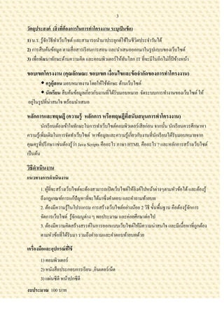 3

วัตถุประสงค์ (สิ่ งทีต้องการในการทาโครงงาน ระบุเป็ นข้ อ)
                     ่
1) น.ร. รู ้จกวิธีทาเว็บไซต์ และสามารถนามาประยุกต์ใช้ในชีวตประจาวันได้
             ั                                            ิ
2) การสื บค้นข้อมูล ตามสื่ อสารเรี ยนการสอน และนาเสนอออกมาในรู ปแบบของเว็บไซต์
3) เพื่อพัฒนาทักษะด้านความคิด และคอมพิวเตอร์ให้ทนโลก IT ที่จะมีในอีกไม่ก่ีปีข้างหน้า
                                                   ั

ขอบเขตโครงงาน (คุณลักษณะ ขอบเขต เงือนไขและข้ อจากัดของการทาโครงงาน)
                                   ่
         ครู ผู้สอน มอบหมายงานโดยให้ใช้ทกษะ ด้านเว็บไซต์
                                               ั
         นักเรียน สื บค้นข้อมูลเกี่ยวกับงานที่ได้รับมอบหมาย จัดระบบการทางานของเว็บไซต์ ให้
อยูในรู ปที่น่าสนใจ พร้อมนาเสนอ
   ่

หลักการและทฤษฎี (ความรู้ หลักการ หรือทฤษฎีที่สนับสนุนการทาโครงงาน)
         นักเรี ยนต้องเข้าใจทักษะในการทาเว็บไซต์คอมพิวเตอร์เสี ยก่อน จากนั้น นักเรี ยนควรศึกษาหา
ความรู ้เพิมเติมในการจัดทาเว็บไซต์ หาข้อมูลและความรู ้เกี่ยวกับงานที่นกเรี ยนได้รับมอบหมายจาก
           ่                                                           ั
                               ่
คุณครู ที่ปรึ กษา เช่นต้องรู ้วา Java Scripts คืออะไร ภาษา HTML คืออะไร ? และหลักการสร้างเว็บไซต์
เป็ นต้น

วิธีดาเนินงาน
แนวทางการดาเนินงาน
       1. ผูที่จะสร้างเว็บไซต์จะต้องสามารถเปิ ดเว็บไซต์ให้ลิงค์ไปหน้าต่างๆตามหัวข้อได้ และต้องรู ้
            ้
       ถึงกฎเกณฑ์การแก้ปัญหาที่จะได้มาซึ่งคาตอบ และคาถามท้ายบท
       2. ต้องมีความรู ้ในโปรแกรม การสร้างเว็บไซต์อย่างน้อย 2 วิธี ขั้นพื้นฐาน คือต้องรู ้จกการ
                                                                                           ั
       จัดการเว็บไซต์ รู ้จกเมนูต่าง ๆ พอประมาณ และค่อยศึกษาต่อไป
                           ั
       3. ต้องมีความคิดสร้างสรรค์ในการออกแบบเว็บไซต์ให้มีความน่าสนใจ และมีเนื้อหาที่ถูกต้อง
       ตามหัวข้อที่ได้รับมา รวมถึงคาถามและคาตอบท้ายบทด้วย

เครื่องมือและอุปกรณ์ ทใช้
                      ี่
       1) คอมพิวเตอร์
       2) หนังสื อประกอบการเรี ยน ,อินเตอร์เน็ต
       3) แผ่นซีดี หน้าปกซีดี
งบประมาณ 100 บาท
 