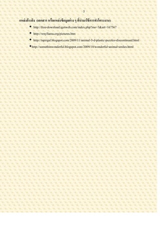 5

แหล่งอ้างอิง (เอกสาร หรือแหล่งข้ อมูลต่ าง ๆ ทีนามาใช้ การทาโครงงาน)
                                               ่
        http://free-download.igetweb.com/index.php?mo=3&art=167567
        http://wnyllama.org/pictures.htm
        http://tapirgal.blogspot.com/2009/11/animal-3-d-plastic-puzzles-discontinued.html
       http://somethinwonderful.blogspot.com/2009/10/wonderful-animal-smiles.html
 