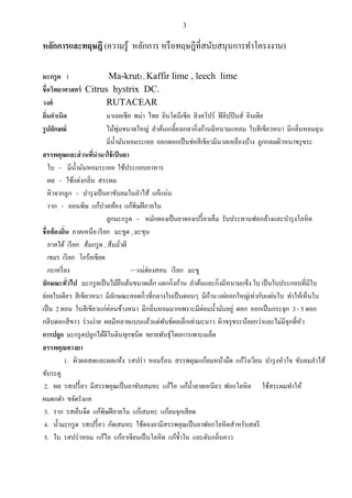 3


หลักการและทฤษฎี (ความรู้ หลักการ หรื อทฤษฎีที่สนับสนุนการทาโครงงาน)

มะกรู ด (                   Ma-krut) , Kaffir lime , leech lime
ชื่อวิทยาศาสตร์ Citrus hystrix DC.
วงศ์                       RUTACEAR
ถิ่นกาเนิด                 มาเลยเซี ย พม่า ไทย อินโดนีเซี ย สิ งคโปร์ ฟิ ลิปปิ นส์ อินเดีย
รู ปลักษณ์                       ่
                           ไม้พุมขนาดใหญ่ ลาต้นเกลี้ยงเกลากิ่งก้านมีหนามแหลม ใบสี เขียวหนา มีกลิ่นหอมฉุ น
                           มีน้ ามันหอมระเหย ออกดอกเป็ นช่อสี เขียวมีนวลเหลืองบ้าง ลูกกลมผิวหนาขรุ ขระ
สรรพคุณและส่ วนทีนามาใช้ เป็ นยา
                    ่
   ใบ - มีน้ ามันหอมระเหย ใช้ประกอบอาหาร
   ผล - ใช้แต่งกลิ่น สระผม
   ผิวจากลูก - บารุ งเป็ นยาขับลมในลาไส้ แก้แน่น
   ราก - ถอนพิษ แก้ปวดท้อง แก้พิษฝี ภายใน
                           ลูกมะกรู ด - หมักดองเป็ นยาดองเปรี้ ยวเค็ม รับประทานฟอกล้างและบารุ งโลหิ ต
ชื่อท้องถิ่น ภาคเหนือ เรี ยก มะขูด , มะขุน
   ภาคใต้ เรี ยก ส้มกรู ด , ส้มมัวผี
                                   ่
   เขมร เรี ยก โกร้ยเขียด
   กะเหรี่ ยง                          – แม่ฮ่องสอน เรี ยก มะขู
ลักษณะทัวไป มะกรู ดเป็ นไม้ยนต้นขนาดเล็ก แตกกิ่งก้าน ลาต้นและกิ่งมีหนามแข็ง ใบ เป็ นใบประกอบที่มีใบ
            ่                        ื
                                                                   ้
ย่อยใบเดียว สี เขียวหนา มีลกษณะคอดกิ่วที่กลางใบเป็ นตอนๆ มีกาน แผ่ออกใหญ่เท่ากับแผ่นใบ ทาให้เห็นใบ
                               ั
เป็ น 2 ตอน ใบสี เขียวแก่ค่อนข้างหนา มีกลิ่นหอมมากเพราะมีต่อมน้ ามันอยู่ ดอก ออกเป็ นกระจุก 3 - 5 ดอก
กลีบดอกสี ขาว ร่ วงง่าย ผลมีหลายแบบแล้วแต่พนธ์ผลเล็กเท่ามะนาว ผิวขรุ ขระน้อยกว่าและไม่มีจุกที่หว
                                                   ั                                              ั
การปลูก มะกรู ดปลูกได้ดีในดินทุกชนิด ขยายพันธุ์โดยการเพาะเมล็ด
สรรพคุณทางยา
           1. ผิวผลสดและผลแห้ง รสปร่ า หอมร้อน สรรพคุณแก้ลมหน้ามืด แก้วงเวียน บารุ งหัวใจ ขับลมลาไส้
                                                                                   ิ
ขับระดู
 2. ผล รสเปรี้ ยว มีสรรพคุณเป็ นยาขับเสมหะ แก้ไอ แก้น้ าลายเหนียว ฟอกโลหิ ต ใช้สระผมทาให้
ผมดกดา ขจัดรังแค
 3. ราก รสเย็นจืด แก้พิษฝี ภายใน แก้เสมหะ แก้ลมจุกเสี ยด
 4. น้ ามะกรู ด รสเปรี้ ยว กัดเสมหะ ใช้ดองยามีสรรพคุณเป็ นยาฟอกโลหิ ตสาหรับสตรี
 5. ใบ รสปร่ าหอม แก้ไอ แก้อาเจียนเป็ นโลหิ ต แก้ช้ าใน และดับกลิ่นคาว
 