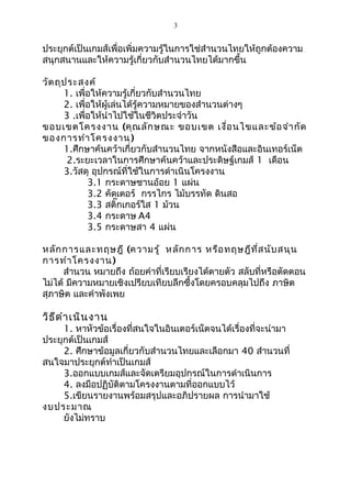 3

ประยุกต์เป็นเกมส์เพื่อเพิ่มความรู้ในการใช่สำานวนไทยให้ถูกต้องความ
สนุกสนานและให้ความรู้เกี่ยวกับสำานวนไทยได้มากขึ้น
วัต ถุป ระสงค์
1. เพื่อให้ความรู้เกี่ยวกับสำานวนไทย
2. เพื่อให้ผู้เล่นได้รู้ความหมายของสำานวนต่างๆ
3 .เพื่อให้นำาไปใช้ในชีวิตประจำาวัน
ขอบเขตโครงงาน (คุณ ลัก ษณะ ขอบเขต เงื่อ นไขและข้อ จำา กัด
ของการทำา โครงงาน )
1.ศึกษาค้นคว้าเกี่ยวกับสำานวนไทย จากหนังสือและอินเทอร์เน็ต
2.ระยะเวลาในการศึกษาค้นคว้าและประดิษฐ์เกมส์ 1 เดือน
3.วัสดุ อุปกรณ์ที่ใช้ในการดำาเนินโครงงาน
3.1 กระดาษชานอ้อย 1 แผ่น
3.2 คัดเตอร์ กรรไกร ไม้บรรทัด ดินสอ
3.3 สติ๊กเกอร์ใส 1 ม้วน
3.4 กระดาษ A4
3.5 กระดาษสา 4 แผ่น
หลัก การและทฤษฎี (ความรู้ หลัก การ หรือ ทฤษฎีท ี่ส นับ สนุน
การทำา โครงงาน )
สำานวน หมายถึง ถ้อยคำาที่เรียบเรียงได้ตายตัว สลับที่หรือตัดตอน
ไม่ได้ มีความหมายเชิงเปรียบเทียบลึกซึ้งโดยครอบคลุมไปถึง ภาษิต
สุภาษิต และคำาพังเพย

วิธ ีด ำา เนิน งาน

1. หาหัวข้อเรื่องที่สนใจในอินเตอร์เน็ตจนได้เรื่องที่จะนำามา
ประยุกต์เป็นเกมส์
2. ศึกษาข้อมูลเกี่ยวกับสำานวนไทยและเลือกมา 40 สำานวนที่
สนใจมาประยุกต์ทำาเป็นเกมส์
3.ออกแบบเกมส์และจัดเตรียมอุปกรณ์ในการดำาเนินการ
4. ลงมือปฏิบัติตามโครงงานตามที่ออกแบบไว้
5.เขียนรายงานพร้อมสรุปและอภิปรายผล การนำามาใช้
งบประมาณ
ยังไม่ทราบ

 