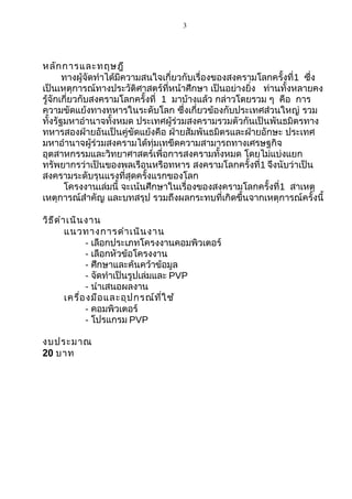 3

หลัก การและทฤษฎี
ทางผู้จัดทำาได้มีความสนใจเกี่ยวกับเรื่องของสงครามโลกครั้งที่1 ซึ่ง
เป็นเหตุการณ์ทางประวัติศาสตร์ที่หน้าศึกษา เป็นอย่างยิ่ง ท่านทั้งหลายคง
รู้จักเกี่ยวกับสงครามโลกครั้งที่ 1 มาบ้างแล้ว กล่าวโดยรวม ๆ คือ การ
ความขัดแย้งทางทหารในระดับโลก ซึ่งเกี่ยวข้องกับประเทศส่วนใหญ่ รวม
ทั้งรัฐมหาอำานาจทั้งหมด ประเทศผู้ร่วมสงครามรวมตัวกันเป็นพันธมิตรทาง
ทหารสองฝ่ายอันเป็นคู่ขัดแย้งคือ ฝ่ายสัมพันธมิตรและฝ่ายอักษะ ประเทศ
มหาอำานาจผู้ร่วมสงครามได้ทุ่มเทขีดความสามารถทางเศรษฐกิจ
อุตสาหกรรมและวิทยาศาสตร์เพื่อการสงครามทั้งหมด โดยไม่แบ่งแยก
ทรัพยากรว่าเป็นของพลเรือนหรือทหาร สงครามโลกครั้งที่1 จึงนับว่าเป็น
สงครามระดับรุนแรงที่สุดครั้งแรกของโลก
โครงงานเล่มนี้ จะเน้นศึกษาในเรื่องของสงครามโลกครั้งที่1 สาเหตุ
เหตุการณ์สำาคัญ และบทสรุป รวมถึงผลกระทบที่เกิดขึ้นจากเหตุการณ์ครั้งนี้
วิธ ีด ำา เนิน งาน
แนวทางการดำา เนิน งาน
- เลือกประเภทโครงงานคอมพิวเตอร์
- เลือกหัวข้อโครงงาน
- ศึกษาและค้นคว้าข้อมูล
- จัดทำาเป็นรูปเล่มและ PVP
- นำาเสนอผลงาน
เครื่อ งมือ และอุป กรณ์ท ี่ใ ช้
- คอมพิวเตอร์
- โปรแกรม PVP
งบประมาณ
20 บาท

 