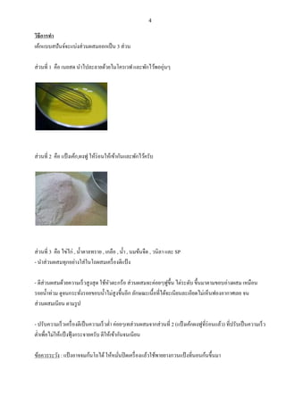 4

วิธีการทา
เค้กแบบสปั นจ์จะแบ่งส่ วนผสมออกเปน น 3 ส่ วน
ส่ วนที่ 1 คือ เนยสด นาไปละลายด้วยไมโครเวฟ และพักไว้พออุ่นๆ

ส่ วนที่ 2 คือ แป้ งเค้ก,ผงฟู ให้ร่อนให้เข้ากันและพักไว้ครับ

ส่ วนที่ 3 คือ ไข่ไก่ , น้ าตาลทราย , เกลือ , น้ า , นมข้นจืด , วนิลา และ SP
- นาส่ วนผสมทุกอย่างใส่ ในโถผสมเครื่ องตีแป้ ง
- ตีส่วนผสมด้วยความเรน วสู งสุ ด ใช้หวตะกร้อ ส่ วนผสมจะค่อยๆฟูข้ ึน ไต่ระดับ ขึ้นมาตามขอบอ่างผสม เหมือน
ั
รอยน้ าท่วม ดูจนกระทังรอยขอบน้ าไม่สูงขึ้นอีก ลักษณะเนื้อที่ได้จะเนียนละเอียดไม่เหนนฟองอากาศเลย จน
่
ส่ วนผสมเนียน ตามรู ป
- ปรับความเรน วเครื่ องตีเปน นความเรน วต่า ค่อยๆเทส่ วนผสมจากส่ วนที่ 2 (แป้ งเค้กผงฟูที่ร่อนแล้ว) ที่ปรับเปน นความเรน ว
ต่าเพื่อไม่ให้แป้ งฟุ้ งกระจายครับ ตีให้เข้ากันจนเนียน
ข้อควรระวัง : แป้ งอาจจมก้นโถได้ ให้หมันปิ ดเครื่ องแล้วใช้พายยางกวนแป้ งที่นอนก้นขึ้นมา
่

 