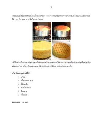 6

-เตรี ยมพิมพ์เสรน จ เทใส่ พิมพ์กลมที่รองก้นด้วยกระดาษไข แต่ไม่ตองทาเนยขาวที่ขอบพิมพ์ และนาเค้กเข้าเตาอบที่
้
ไฟ 175 c ประมาณ 30 นาที หรื อจนกว่าจะสุ ก

แค่น้ ีกนเสรน จแล้วครับ สาหรับการทาเนื้ อเค้กแบบสปั นจ์ เราสามารถใช้หลักการทาแบบเดียวกันสาหรับเค้กสปั นจ์ทุก
ชนิดเลยครับ สาหรับฉบับผมจะแนะนาวิธีการตีเค้กแบบชิ ฟฟ่ อน อย่าลืมติดตามนะครับ
เครื่องมือและอุปกรณ์ ทใช้
ี่
1. เตาอบ
2. เครื่ องผสมอาหาร
3. ที่ร่อนแป้ ง
4. ตราชังทาขนม
่
5. ช้อนตวง
6. เครื่ องปั่ น
งบประมาณ : 200 บาท

 