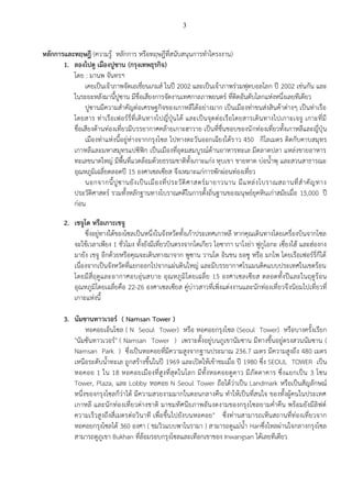 3

หลักการและทฤษฎี (ความรู้ หลักการ หรือทฤษฎีที่สนับสนุนการทาโครงงาน)
1. ลองไปดู เมืองปูซาน (กรุงเทพธุรกิจ)
โดย : มานพ จันทรฯ
เคยเป็นเจ้าภาพจัดเอเชี่ยนเกมส์ ในปี 2002 และเป็นเจ้าภาพร่วมฟุตบอลโลก ปี 2002 เช่นกัน และ
ในระยะหลังมานี้ปูซาน มีชื่อเสียงการจัดงานเทศกาลภาพยนตร์ ที่ติดอันดับโลกแห่งหนึ่งเลยทีเดียว
ปูซานมีความสาคัญต่อเศรษฐกิจของเกาหลีใต้อย่างมาก เป็นเมืองท่าขนส่งสินค้าต่างๆ เป็นท่าเรือ
โดยสาร ท่าเรื อเฟอร์ รี่ที่เดิน ทางไปญี่ปุ่นได้ และเป็นจุดต่อเรือโดยสารเดินทางไปเกาะเจจู เกาะที่มี
ชื่อเสียงด้านท่องเที่ยวมีบรรยากาศคล้ายเกาะฮาวาย เป็นที่ชื่นชอบของนั กท่องเที่ยวทั้งเกาหลีและญี่ปุ่น
เมืองท่าแห่งนี้อยู่ห่างจากกรุงโซล ไปทางตะวันออกเฉียงใต้ร าว 450 กิโลเมตร ติดกับคาบสมุทร
เกาหลีและมหาสมุทรแปซิฟิก เป็นเมืองที่อุดมสมบูรณ์ด้านอาหารทะเล มีตลาดปลา แหล่งขายอาหาร
ทะเลขนาดใหญ่ มีพื้นที่แวดล้อมด้วยธรรมชาติทั้งเกาะแก่ง หุบเขา ชายหาด บ่อน้าพุ และสวนสาธารณะ
อุณหภูมิเฉลี่ยตลอดปี 15 องศาเซลเซียส จึงเหมาะแก่การพักผ่อนท่องเที่ยว
นอกจากนี้ ปู ซ านยั ง เป็ น เมื อ งที่ ป ระวั ติ ศ าสตร์ ม ายาวนาน มี แ หล่ ง โบราณสถานที่ ส าคั ญ ทาง
ประวัติศาสตร์ รวมทั้งหลักฐานทางโบราณคดีในการตั้งถิ่นฐานของมนุษย์ยุคหินเก่าสมัยเมื่อ 15,000 ปี
ก่อน
2. เชจูโด หรือเกาะเชจู
ซึ่งอยู่ทางใต้ของโซลเป็นหนึ่งในจังหวัดทั้งเก้าประเทศเกาหลี หากคุณเดินทางโดยเครื่องบินจากโซล
จะใช้เวลาเพียง 1 ชั่วโมง ทั้งยังมีเที่ยวบินตรงจากโตเกียว โอซากา นาโงย่า ฟูกูโอกะ เซี่ยงไฮ้ และฮ่องกง
มายัง เชจู อีกด้วยหรือคุณจะเดินทางมาจาก พูซาน วานโด อินชน ยอซู หรือ มกโพ โดยเรือเฟอร์รี่ก็ได้
เนื่องจากเป็นจังหวัดที่แยกออกไปจากแผ่นดินใหญ่ และมีบรรยากาศโรแมนติคแบบประเทศในเขตร้อน
โดยมีสี่ ฤดูและอากาศอบอุ่น สบาย อุณหภูมิโ ดยเฉลี่ย 15 องศาเซลเซียส ตลอดทั้งปีและในฤดูร้อน
อุณหภูมิโดยเฉลี่ยคือ 22-26 องศาเซลเซียส คู่บ่าวสาวที่เพิ่งแต่งงานและนักท่องเที่ยวจึ งนิยมไปเที่ยวที่
เกาะแห่งนี้
3. นัมซานทาวเวอร์ ( Namsan Tower )
หอคอยเอ็นโซล ( N Seoul Tower) หรือ หอคอยกรุงโซล (Seoul Tower) หรือบางครั้งเรียก
"นัมซันทาวเวอร์" ( Namsan Tower ) เพราะตั้งอยู่บนภูเขานัมซาน มีทางขึ้นอยู่ตรงสวนนัมซาน (
Namsan Park ) ซึ่งเป็นหอคอยที่มีความสูงจากฐานประมาณ 236.7 เมตร มีความสูงถึง 480 เมตร
เหนือระดับน้าทะเล ถูกสร้างขึ้นในปี 1969 และเปิดให้เข้าชมเมื่อ ปี 1980 ซึ่ง SEOUL TOWER เป็น
หอคอย 1 ใน 18 หอคอยเมืองที่สู งที่สุ ดในโลก มีทั้งหอคอยดูดาว มีภัตตาคาร ซึ่งแยกเป็น 3 โซน
Tower, Plaza, และ Lobby หอคอย N Seoul Tower ถือได้ว่าเป็น Landmark หรือเป็นสัญลักษณ์
หนึ่งของกรุงโซลก็ว่าได้ มีความสวยงามมากในตอนกลางคืน ทาให้เป็นที่สนใจ ของทั้งผู้คนในประเทศ
เกาหลี และนั กท่องเที่ยวต่างชาติ มาชมทัศนียภาพอันงดงามของกรุงโซลยามค่าคืน พร้อมยังมีลิฟต์
ความเร็วสู งถึงสี่เมตรต่อวินาที เพื่อขึ้นไปยังบนหอคอย" ซึ่งท่านสามารถเห็นสถานที่ท่องเที่ยวจาก
หอคอยกรุงโซลได้ 360 องศา ( ชมวิวแบบพาโนรามา ) สามารถดูแม่น้า Hanซึ่งไหลผ่านใจกลางกรุงโซล
สามารถดูภูเขา Bukhan ที่ล้อมรอบกรุงโซลและเทือกเขาของ Inwangsan ได้เลยทีเดียว

 
