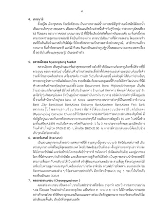 4

4. เกาะนามิ
ตั้งอยู่ใน เมืองชุนชอน จังหวัดคังวอน เป็น เกาะกลางแม่น้า เกาะนามิมีรูปร่างเหมือนใบไม้ลอยน้า
เป็นเกาะเล็กๆกลางทะเลสาบ เป็นสถานที่โรแมนติคอีกแห่งหนึ่งสาหรับคู่รักหนุ่ม ห่างจากกรุงโซลเพียง
63 กิโลเมตร บรรยากาศสวยงามบนเกาะนามิ ที่นี่มีชื่อเสียงโด่งดังทั้งเกาหลีและเอเซีย ณ ที่แห่งนี้ท่าน
สามารถคารวะสุสานนายพลนามิ ซึ่งเป็นเจ้าของเกาะ เกาะนามิเป็นเกาะที่มีความงดงาม โดยเฉพาะทิว
สนที่ยืนต้นเป็นทิวแถวสลับกับไม้พุ่ม ที่ยังคงรักษาความเป็นธรรมชาติอย่างสมบูรณ์ , เช่าจักรยานเที่ยว
รอบเกาะ ดื่มด่ากับธรรมชาติ แมกไม้ ทิวสน ต้นเกาลัดและถ่ายรูปคู่รูปปั้นพระเอกนางเอกของละครเรื่อง
นี้ อย่าลืมไปเที่ยวและคุณจะรู้ว่ามันสวยจริงจริง
5. ตลาดเมียงดง Myeongdong Market
ตลาดเมียงดง เป็นศูนย์รวมแฟชั่นล่าสุดของเกาหลี อะไรที่กาลังอินแทรนด์มาหาดูเลือกซื้อได้จากที่นี่
ตามถนน ตรอก ซอยในย่านนี้เต็มไปด้วยร้านจาหน่ายเสื้อผ้าทั้งโลคอลแบรนด์ และแบรนด์เนมชื่อดัง
รวมทั้งร้านขายเครื่องสาอาง เครื่องประดับ กระเป๋า วัยรุ่นที่มาเดินแถวนี้ แต่งตัวดูดี มีสีสันกว่าย่านอื่นๆ
หากอยากดูว่าสาวเกาหลีแต่งตัวแบบไหน สวยเพียงใด ต้องมาแอบดูแถวนี้รับรองไม่ผิดหวังแน่นอน ที่นี่มี
ห้างสรรพสินค้าขนาดใหญ่หลายแห่งทั้ง Lotte Department Store, Migliore,Shinesegae เป็นต้น
ร้านรวงรอบๆก็ตกแต่งดูดี มีสไตล์ สลับกับร้านอาหาร ร้านกาแฟ ภัตตาคาร ที่ตกแต่งได้สวยงามน่ารัก
เอาใจวัยรุ่นกันสุดๆเมียงดง ยังเป็นศูนย์กลางของสถาบันการเงิน ธนาคาร บริษัทเงินทุนต่างๆก็ตั้งอยู่แถบ
นี้ รวมทั้งสานักงานใหญ่ของ Bank of Korea และสาขาของธนาคารต่างๆที่มีในเกาหลี อาทิ Hana
Bank ,City Bank,Woori Bank,Korea Exchange Bank,Kookmin Bank,Korea First Bank
เพราะฉะนั้ น ถ้ า อยากแลกเปลี่ ย นเงิ น ตรา ก็ ม าที่ นี่ ไ ด้ บ นเนิ น สุ ด ถนนเมี ย งดง มี โ บสถ์ เ มี ย งดง
(Myeongdong Cathedal Church)เข้าไปชมความงามของสถาปัตยกรรมแบบเรอเนสซองส์ยุคใหม่ ที่
ก่ออิฐถือปูนแนวตะวันตกหรือจะชมจากภายนอกห่างๆก็ได้ จะเห็นหอระฆังสูงถึง 45 เมตร โบสถ์นี้สร้าง
มาตั้งแต่ปีค.ศ.1898 คนนับถือศาสนาคริสต์กันมากกว่า 1 ใน 3 ของประชากรทั้งหมดเวลาเปิดบริก าร
ร้านค้าส่วนใหญ่เปิด 07.00-21.00 น.ห้างเปิด 10.00-21.00 น. (เวลาที่ควรมาเดินแถบนี้ต้องเป็นช่วง
เย็นๆจนถึงช่วงกลางคืน)
6. เอเวอร์แลนด์ (Everland)
เป็นสวนสนุกกลางแจ้งของประเทศเกาหลีใต้ สวนสนุกนี้ถูกขนานนามว่า ดิสนีย์แลนด์เกาหลี เป็น
สวนสนุกกลางแจ้งที่ใหญ่ที่สุดของประเทศ โดยมีบริษัทซัมซุงเป็นเจ้าของ ตั้งอยู่ท่ามกลางหุบเขา ท่านจะ
ได้นั่งกระเช้าลิฟท์ และท่องไปกับโลกของสัตว์ป่าซาฟารี ชมไลเกอร์ (สิงโตผสมกับเสือ) แฝดคู่แรกของ
โลก ที่นี่ท่านจะพบว่าเจ้าป่าสิงโต และเสือสามารถอยู่ด้วยกันได้อย่างเป็นสุข ชมความน่ารักของหมีที่
สามารถสื่ อสารกับ คนขับ รถได้เป็นอย่างดี เข้าสู่ ดินแดนแห่ งเทพนิยาย สวนสี่ ฤดู ซึ่งจะปลู กดอกไม้
เปลี่ยนไปตามฤดูกาลและสนุกกับเครื่องเล่นนานาชนิด อาทิ เช่น สเปสทัวร์ รถไฟเหาะ หนอนสะบัด ชม
กิจกรรมและการแสดงต่าง ๆ ที่จัดตามตารางประจาวัน ด้วยบัตรเข้าชมแบบ Big 5 ชอบปิ้งในร้านค้า
ของที่ระลึกและ Outlet
7. คลองชองกเยชอน (Cheonggyecheon )
คลองชองกเยชอน เป็นคลองโบราณในสมัยราชวงศ์โชซ็อน อายุกว่า 600 ปี ความยาวประมาณ
5.84 กิโลเมตร ไหลผ่านย่านใจกลางกรุงโซล แต่ในช่วงค.ศ. 1957-ค.ศ. 1977 ได้มีการพัฒนาประเทศ
อย่างก้าวกระโดด ทาให้คลองถูกถมลงเป็นถนนและทางด่วน เกิดตึกสูงมากมาย คลองช็องกเยช็อนก็เริ่ม
เน่าเสียและตื้นเขิน เรียงไปด้วยชุมชนแออัด

 