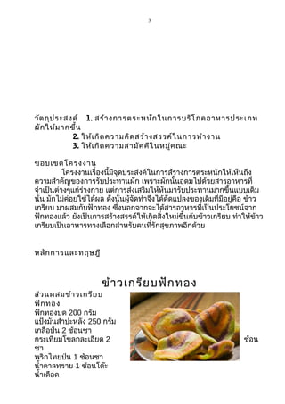 3

วัต ถุป ระสงค์ 1. สร้า งการตระหนัก ในการบริโ ภคอาหารประเภท
ผัก ให้ม ากขึ้น
2. ให้เ กิด ความคิด สร้า งสรรค์ใ นการทำา งาน
3. ให้เ กิด ความสามัค คีใ นหมู่ค ณะ
ขอบเขตโครงงาน
โครงงานเรื่องนี้มีจุดประสงค์ในการส้รางการตระหนักให้เห็นถึง
ความสำาคัญของการรับประทานผัก เพราะผักนั้นอุดมไปด้วยสารอาหารที่
จำาเป็นต่างๆแก่ร่างกาย แต่การส่งเสริมให้หันมารับประทานมากขึ้นแบบเดิม
นั้น มักไม่ค่อยใช้ได้ผล ดังนั้นผู้จัดทำาจึงได้ดัดแปลงของเดิมที่มีอยู่คือ ข้าว
เกรียบ มาผสมกับฟักทอง ซึ่งนอกจากจะได้สารอาหารที่เป็นประโยชน์จาก
ฟักทองแล้ว ยังเป็นการสร้างสรรค์ให้เกิดสิ่งใหม่ขึ้นกับข้าวเกรียบ ทำาให้ข้าว
เกรียบเป็นอาหารทางเลือกสำาหรับคนที่รักสุขภาพอีกด้วย
หลัก การและทฤษฎี

ข้า วเกรีย บฟัก ทอง

ส่ว นผสมข้า วเกรีย บ
ฟัก ทอง
ฟักทองบด 200 กรัม
แป้งมันสำาปะหลัง 250 กรัม
เกลือป่น 2 ช้อนชา
กระเทียมโขลกละเอียด 2
ชา
พริกไทยป่น 1 ช้อนชา
นำ้าตาลทราย 1 ช้อนโต๊ะ
นำ้าเดือด

ช้อน

 