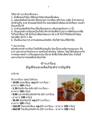 4

วิธ ีท ำา ข้า วเกรีย บฟัก ทอง
1. นึ่งฟักทองให้สุก ยีฟักทองให้ละเอียดเนื้อเนียน
2. ผสมแป้งมันสำาปะหลัง ฟักทองบด กระเทียม พริกไทย เกลือ นำ้าตาลทราย
เข้าด้วยกัน นวด ส่วนผสมให้เข้ากัน ค่อยๆเติมนำ้าเดือดนวดไปเรื่อยๆ จนเข้า
กันและปั้นได้
3. นำาส่วนผสมที่เข้ากันมาปั้นเป็นแท่งยาว เส้นผ่าศูนย์กลาง 1 นิ้ว
4. เรียงแท่งข้าวเกรียบลงในรังถึง ที่ทานำ้ามันพืชไว้ อย่าวางชิดกันมากเพื่อ
ให้ไอนำ้าขึ้นมาได้ นึ่งในนำ้าเดือดไฟแกรง 40 นาที ทิ้งไว้ให้เย็นเก็บใส่ถุง
พลาสติก พักไว้ 1 คืน
5. หั่นเป็นแว่นบางๆ ตากแดดจนแห้งสนิท เก็บใส่ภาชนะที่มีฝาปิด
* หมายเหตุ:
ต้องพักแท่งข้าวเกรียบไว้หนึ่งคืนก่อนหั่น มิฉะนั้นจะเหนียวเหนอะหนะ หั่น
ยาก และเวลาจะรับประทาน ทอดในนำ้ามันร้อน ไฟอ่อน โดยใช้นำ้ามันมากใน
การทอด พอข้าว เกรียบพองกรอบ สีนวล ตักขึ้นให้สะเด็ดนำ้ามัน นำ้ามันที่
เหมาะกับอาหารทอดคือนำ้ามันปาล์ม

ข้า วเกรีย บ
ธัญ พืช และผลิต ภัณ ฑ์จ ากธัญ พืช
แร่ธ าตุ
ข้า วเกรีย บ อุด มไปด้ว ย :
- 10.00 แคลเซีย ม mg (ข้า วเกรีย บ อาหาร 100 กรัม )
- 1.30 มิล ลิก รัม เหล็ก (ข้า วเกรีย บ อาหาร 100 กรัม )
- 0.00 แมกนีเ ซีย มมิล ลิก รัม (ข้า วเกรีย บ
- อาหาร 100 กรัม )
- 56.00 ฟอสฟอรัส mg (ข้า วเกรีย บ อาหาร 100 กรัม )
- 160.00 โพแทสเซีย ม mg (ข้า วเกรีย บ - อาหาร 100 กรัม )
- 660.00 โซเดีย มมิล ลิก รัม (ข้า วเกรีย บ - อาหาร 100 กรัม )

 