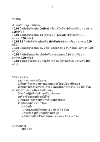 5

วิต ามิน
ข้า วเกรีย บ อุด มไปด้ว ย :
- 0.00 มิล ลิก รัม วิต ามิน (retinol หรือ แคโรทีน ) (ข้า วเกรีย บ - อาหาร
100 กรัม )
- 0.00 มิล ลิก รัม วิต ามิน B1 (วิต ามิน บี, Aneurin) (ข้า วเกรีย บ อาหาร 100 กรัม )
- 0.04 B2 มิล ลิก รัม วิต ามิน หรือ riboflavin (ข้า วเกรีย บ - อาหาร 100
กรัม )
- 0.10 มิล ลิก รัม วิต ามิน B6 หรือ ไพริด อกซิ (ข้า วเกรีย บ - อาหาร 100
กรัม )
- 0.00 มิล ลิก รัม ของวิต ามิน ซีห รือ กรดแอสคอบิ (ข้า วเกรีย บ อาหาร 100 กรัม )
- 0.00 E มิล ลิก รัม วิต ามิน หรือ โทโคฟีร อ (ข้า วเกรีย บ - อาหาร 100
กรัม )

วิธ ีด ำา เนิน งาน
แนวทางการดำา เนิน งาน
1.ศึก ษาถึง สารอาหารและคุณ ประโยชน์ข องฟัก ทอง
2.ศึก ษาวิธ ีก ารทำา ข้า วเกรีย บ และศึก ษาถึง ความเป็น ไปได้ใ น
การนำา ฟัก ทองมาเป็น ส่ว นประกอบ
3.ลงมือ ปฏิบ ัต ิท ำา ข้า วเกรีย บฟัก ทอง
เครื่อ งมือ และอุป กรณ์ท ี่ใ ช้
1.คอมพิว เตอร์ส ำา หรับ ทำา รูป เล่ม รายงาย
2.อุป กรณ์ท ำา ข้า วเกรีย บ
- หม้อ นึ่ง
- ภาชนะผสมวัต ถุด ิบ เช่น กะละมัง ถ้ว ย
- กระทะสำา หรับ ทอดข้า วเกรีย บ
- อุป กรณที่ใ ช้ใ นการทอด เช่น ตะหลิว ตะแกรง
งบประมาณ
500 บาท

 