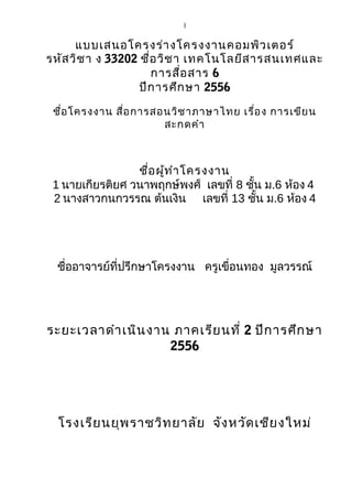 1

แบบเสนอโครงร่า งโครงงานคอมพิว เตอร์
รหัส วิช า ง 33202 ชื่อ วิช า เทคโนโลยีส ารสนเทศและ
การสื่อ สาร 6
ปีก ารศึก ษา 2556
ชือ โครงงาน สื่อ การสอนวิช าภาษาไทย เรื่อ ง การเขีย น
่
สะกดคำา

ชือ ผูท ำา โครงงาน
่ ้
1 นายเกียรติยศ วนาพฤกษ์พงศ์ เลขที่ 8 ชั้น ม.6 ห้อง 4
2 นางสาวกนกวรรณ ต้นเงิน เลขที่ 13 ชั้น ม.6 ห้อง 4

ชื่ออาจารย์ที่ปรึกษาโครงงาน ครูเขื่อนทอง มูลวรรณ์

ระยะเวลาดำา เนิน งาน ภาคเรีย นที่ 2 ปีก ารศึก ษา
2556

โรงเรีย นยุพ ราชวิท ยาลัย จัง หวัด เชีย งใหม่

 