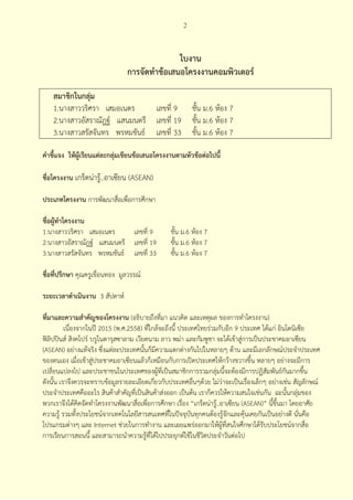 2



                                               ใบงาน
                                การจัดทําข้อเสนอโครงงานคอมพิวเตอร์

    สมาชิกในกลุ่ม
    1.นางสาววริศรา เสมอเนตร     เลขที่ 9                  ชั้น ม.6 ห้อง 7
    2.นางสาวอัสราณัฎฐ์ แสนมนตรี เลขที่ 19                 ชั้น ม.6 ห้อง 7
    3.นางสาวสรัสจันทร พรหมขันธ์ เลขที่ 33                 ชั้น ม.6 ห้อง 7

คําชี้แจง ให้ผเรียนแต่ละกลุมเขียนข้อเสนอโครงงานตามหัวข้อต่อไปนี้
              ู้           ่

ชื่อโครงงาน เกร็ดน่ารู้..อาเซียน (ASEAN)

ประเภทโครงงาน การพัฒนาสื่อเพื่อการศึกษา

ชื่อผู้ทําโครงงาน
1.นางสาววริศรา เสมอเนตร     เลขที่ 9             ชั้น ม.6 ห้อง 7
2.นางสาวอัสราณัฎฐ์ แสนมนตรี เลขที่ 19            ชั้น ม.6 ห้อง 7
3.นางสาวสรัสจันทร พรหมขันธ์ เลขที่ 33            ชั้น ม.6 ห้อง 7

ชื่อที่ปรึกษา คุณครูเขื่อนทอง มูลวรรณ์

ระยะเวลาดําเนินงาน 3 สัปดาห์

ที่มาและความสําคัญของโครงงาน (อธิบายถึงที่มา แนวคิด และเหตุผล ของการทําโครงงาน)
          เนื่องจากในปี 2015 (พ.ศ.2558) ทีใกล้จะถึงนี้ ประเทศไทยร่วมกับอีก 9 ประเทศ ได้แก่ อินโดนิเซีย
                                          ่
ฟิลิปปินส์ สิงคโปร์ บรูไนดารุสซาลาม เวียดนาม ลาว พม่า และกัมพูชา จะได้เข้าสู่การเป็นประชาคมอาเซียน
(ASEAN) อย่างแท้จริง ซึ่งแต่ละประเทศนั้นก็มีความแตกต่างกันไปในหลายๆ ด้าน และมีเอกลักษณ์ประจําประเทศ
ของตนเอง เมื่อเข้าสู่ประชาคมอาเซียนแล้วก็เหมือนกับการเปิดประเทศให้กว้างขวางขึ้น หลายๆ อย่างจะมีการ
เปลี่ยนแปลงไป และประชาชนในประเทศของผู้ที่เป็นสมาชิกการรวมกลุ่มนี้จะต้องมีการปฏิสัมพันธ์กันมากขึ้น
ดังนั้น เราจึงควรจะทราบข้อมูลรายละเอียดเกี่ยวกับประเทศอื่นๆด้วย ไม่ว่าจะเป็นเรื่องเล็กๆ อย่างเช่น สัญลักษณ์
ประจําประเทศคืออะไร สินค้าสําคัญที่เป็นสินค้าส่งออก เป็นต้น เราก็ควรให้ความสนใจเช่นกัน ฉะนันกลุ่มของ
                                                                                                  ้
พวกเราจึงได้คิดจัดทําโครงงานพัฒนาสื่อเพื่อการศึกษา เรื่อง “เกร็ดน่ารู้..อาเซียน (ASEAN)” นี้ขึ้นมา โดยอาศัย
ความรู้ รวมทั้งประโยชน์จากเทคโนโลยีสารสนเทศทีในปัจจุบันทุกคนต้องรู้จักและคุ้นเคยกันเป็นอย่างดี นั่นคือ
                                                  ่
โปรแกรมต่างๆ และ Internet ช่วยในการทํางาน และเผยแพร่ออกมาให้ผู้ที่สนใจศึกษาได้รับประโยชน์จากสื่อ
การเรียนการสอนนี้ และสามารถนําความรู้ที่ได้ไปประยุกต์ใช้ในชีวิตประจําวันต่อไป
 