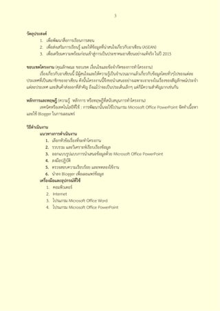 3



วัตถุประสงค์
        1. เพื่อพัฒนาสื่อการเรียนการสอน
        2. เพื่อส่งเสริมการเรียนรู้ และให้ข้อมูลที่น่าสนใจเกี่ยวกับอาเซียน (ASEAN)
        3. เพื่อเตรียมความพร้อมก่อนเข้าสู่การเป็นประชาคมอาเซียนอย่างแท้จริง ในปี 2015

ขอบเขตโครงงาน (คุณลักษณะ ขอบเขต เงื่อนไขและข้อจํากัดของการทําโครงงาน)
       เรื่องเกี่ยวกับอาเซียนนี้ มีผสนใจและให้ความรู้เป็นจํานวนมากแล้วเกี่ยวกับข้อมูลโดยทั่วๆไปของแต่ละ
                                    ู้
ประเทศที่เป็นสมาชิกของอาเซียน ดังนั้นโครงงานนี้จึงขอนําเสนออย่างเฉพาะเจาะจงในเรื่องของสัญลักษณ์ประจํา
แต่ละประเทศ และสินค้าส่งออกที่สําคัญ ถึงแม้ว่าจะเป็นประเด็นเล็กๆ แต่ก็มีความสําคัญมากเช่นกัน

หลักการและทฤษฎี (ความรู้ หลักการ หรือทฤษฎีที่สนับสนุนการทําโครงงาน)
        เทคนิคหรือเทคโนโลยีที่ใช้ : การพัฒนานั้นจะใช้โปรแกรม Microsoft Office PowerPoint จัดทําเนื้อหา
และใช้ Blogger ในการเผยแพร่

วิธีดําเนินงาน
          แนวทางการดําเนินงาน
             1. เลือกหัวข้อเรื่องที่จะทําโครงงาน
             2. รวบรวม และวิเคราะห์เรียบเรียงข้อมูล
             3. ออกแบบรูปแบบการนําเสนอข้อมูลด้วย Microsoft Office PowerPoint
             4. ลงมือปฏิบัติ
             5. ตรวจสอบความเรียบร้อย และทดลองใช้งาน
             6. นําลง Blogger เพื่อเผยแพร่ข้อมูล
          เครื่องมือและอุปกรณ์ที่ใช้
               1. คอมพิวเตอร์
               2. Internet
               3. โปรแกรม Microsoft Office Word
               4. โปรแกรม Microsoft Office PowerPoint
 