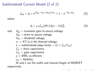 Subthreshold Current Model (2 of 2)

            Isub = I0 × e (Vgs −Vth +ηVds )/nvt × 1 − e −Vds /Vth .   (2)
   where

                                                 2
                      I0 = µo Cox (W /L)(n − 1)Vth                    (3)
   and    Vgs = transistor gate to source voltage,
          Vds = drain to source voltage,
          Vth = threshold voltage,
          vt = KT /q is the thermal voltage,
          n = subthreshold slope factor = (1 + Cd /Cox )
          Cd = drain capacitance
          Cox = gate capacitance
          η = DIBL co-eﬃcient
          µo = Mobility.
          W and L are the width and channel length of MOSFET
   respectively.
 