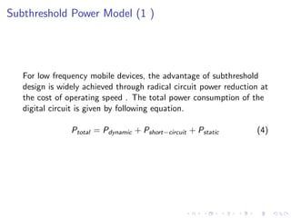 Subthreshold Power Model (1 )




   For low frequency mobile devices, the advantage of subthreshold
   design is widely achieved through radical circuit power reduction at
   the cost of operating speed . The total power consumption of the
   digital circuit is given by following equation.

                Ptotal = Pdynamic + Pshort−circuit + Pstatic       (4)
 
