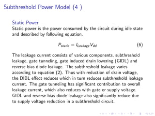 Subthreshold Power Model (4 )

   Static Power
   Static power is the power consumed by the circuit during idle state
   and described by following equation.

                          Pstatic = ILeakage Vdd                  (6)

   The leakage current consists of various components, subthreshold
   leakage, gate tunneling, gate induced drain lowering (GIDL) and
   reverse bias diode leakage. The subthreshold leakage varies
   according to equation (2). Thus with reduction of drain voltage,
   the DIBL eﬀect reduces which in turn reduces subthreshold leakage
   current. The gate tunneling has signiﬁcant contribution to overall
   leakage current, which also reduces with gate or supply voltage.
   GIDL and reverse bias diode leakage also signiﬁcantly reduce due
   to supply voltage reduction in a subthreshold circuit.
 