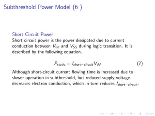 Subthreshold Power Model (6 )



   Short Circuit Power
   Short circuit power is the power dissipated due to current
   conduction between Vdd and VSS during logic transition. It is
   described by the following equation.

                         Pstatic = Ishort−circuit Vdd                 (7)
   Although short-circuit current ﬂowing time is increased due to
   slower operation in subthreshold, but reduced supply voltage
   decreases electron conduction, which in turn reduces Ishort−circuit .
 