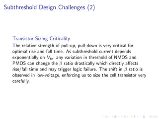 Subthreshold Design Challenges (2)



   Transistor Sizing Criticality
   The relative strength of pull-up, pull-down is very critical for
   optimal rise and fall time. As subthreshold current depends
   exponentially on Vth , any variation in threshold of NMOS and
   PMOS can change the β ratio drastically which directly aﬀects
   rise/fall time and may trigger logic failure. The shift in β ratio is
   observed in low-voltage, enforcing us to size the cell transistor very
   carefully.
 