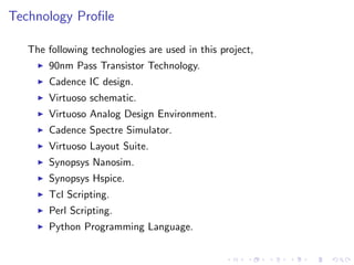 Technology Proﬁle

   The following technologies are used in this project,
       90nm Pass Transistor Technology.
       Cadence IC design.
       Virtuoso schematic.
       Virtuoso Analog Design Environment.
       Cadence Spectre Simulator.
       Virtuoso Layout Suite.
       Synopsys Nanosim.
       Synopsys Hspice.
       Tcl Scripting.
       Perl Scripting.
       Python Programming Language.
 