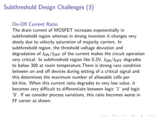 Subthreshold Design Challenges (3)

   On-Oﬀ Current Ratio
   The drain current of MOSFET increases exponentially in
   subthreshold region whereas in strong inversion it changes very
   slowly due to velocity saturation of majority carriers. In
   subthreshold region, the threshold voltage deviation and
   degradation of ION /IOFF of the current makes the circuit operation
   very critical. In subthreshold region like 0.2V, ION /IOFF degrades
   to below 300 at room temperature.There is strong race condition
   between on and oﬀ devices during setting of a critical signal and
   this determines the maximum number of allowable cells per
   bit-line. When this current ratio degrades to very low value, it
   becomes very diﬃcult to diﬀerentiate between logic ‘1’ and logic
   ‘0’. If we consider process variations, this ratio becomes worse in
   FF corner as shown.
 