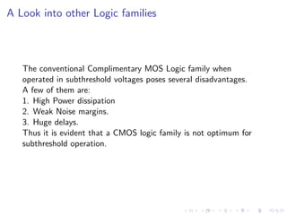 A Look into other Logic families



   The conventional Complimentary MOS Logic family when
   operated in subthreshold voltages poses several disadvantages.
   A few of them are:
   1. High Power dissipation
   2. Weak Noise margins.
   3. Huge delays.
   Thus it is evident that a CMOS logic family is not optimum for
   subthreshold operation.
 