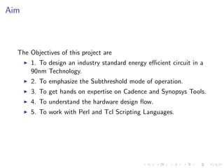 Aim



  The Objectives of this project are
      1. To design an industry standard energy eﬃcient circuit in a
      90nm Technology.
      2. To emphasize the Subthreshold mode of operation.
      3. To get hands on expertise on Cadence and Synopsys Tools.
      4. To understand the hardware design ﬂow.
      5. To work with Perl and Tcl Scripting Languages.
 