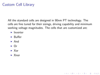 Custom Cell Library


   All the standard cells are designed in 90nm PT technology. The
   cells are ﬁne tuned for their sizings, driving capability and minimum
   working voltage magnitudes. The cells that are customized are:
       Inverter
       Buﬀer
       And
       Or
       Xor
       Xnor
 