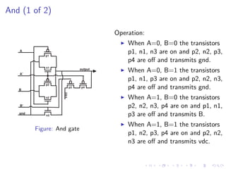 And (1 of 2)

                                       Operation:
                                           When A=0, B=0 the transistors
   A
            p1
                                           p1, n1, n3 are on and p2, n2, p3,
                                           p4 are oﬀ and transmits gnd.
            n1

   A'
                              output
                                           When A=0, B=1 the transistors
                                           p1, n1, p3 are on and p2, n2, n3,
            p2
   B
                         p3   p4           p4 are oﬀ and transmits gnd.
                   vdc




            n2                             When A=1, B=0 the transistors
   B'                                      p2, n2, n3, p4 are on and p1, n1,
   gnd
             n3                            p3 are oﬀ and transmits B.
                                           When A=1, B=1 the transistors
         Figure: And gate
                                           p1, n2, p3, p4 are on and p2, n2,
                                           n3 are oﬀ and transmits vdc.
 