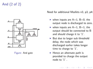 And (2 of 2)

                                       Need for additional Mosfets n3, p3, p4:


   A
                                           when inputs are A=1, B=0, the
            p1                             output node is discharged to zero.
            n1
                              output
                                           when inputs are A=1, B=1, the
   A'                                      output should be connected to B
            p2                             and should charge it to ‘1’.
                         p3   p4
   B
                                           But due to larger sub threshold
                   vdc




            n2

   B'
                                           delay, the node which was
   gnd
                                           discharged earlier takes longer
             n3
                                           time to charge to ‘1’.
         Figure: And gate                  Hence an alternate path is
                                           provided to charge the output
                                           node to ‘1’ .
 