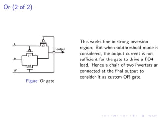 Or (2 of 2)




   A
                                    This works ﬁne in strong inversion
                 p2
                           output   region. But when subthreshold mode is
          p1                        considered, the output current is not
   B                                suﬃcient for the gate to drive a FO4
          n1                        load. Hence a chain of two inverters are
    A'                              connected at the ﬁnal output to
                                    consider it as custom OR gate.
         Figure: Or gate
 