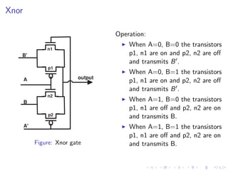 Xnor

                                    Operation:
                                        When A=0, B=0 the transistors
                n1
   B'                                   p1, n1 are on and p2, n2 are oﬀ
                                        and transmits B .
                p1
                                        When A=0, B=1 the transistors
       A                   output
                                        p1, n1 are on and p2, n2 are oﬀ
                                        and transmits B .
                n2
       B                                When A=1, B=0 the transistors
                                        p1, n1 are oﬀ and p2, n2 are on
                 p2                     and transmits B.
       A'                               When A=1, B=1 the transistors
                                        p1, n1 are oﬀ and p2, n2 are on
            Figure: Xnor gate           and transmits B.
 