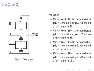 Xor(1 of 2)

                                Operation:
                                    When A=0, B=0 the transistors
              p1
    B
                                    p1, n1 are oﬀ and p2, n2 are on
                                    and transmits B.
              n1
                                    When A=0, B=1 the transistors
    A                  output       p1, n1 are oﬀ and p2, n2 are on
                                    and transmits B.
              p2
    B
                                    When A=1, B=0 the transistors
                                    p1, n1 are on and p2, n2 are oﬀ
              n2                    and transmits B .
    A
                                    When A=1, B=1 the transistors
                                    p1, n1 are on and p2, n2 are oﬀ
        Figure: Xor gate            and transmits B .
 