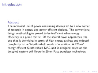 Introduction



   Abstract
   The increased use of power consuming devices led to a new corner
   of research in energy and power eﬃcient designs. The conventional
   design methodologies proved to be ineﬃcient when energy
   eﬃciency is a prime metric. Of the several novel approaches, the
   one that is promising in terms of high energy savings and reduced
   complexity is the Sub-threshold mode of operation. A 220mV
   energy eﬃcient Subthreshold MAC unit is designed based on the
   designed custom cell library in 90nm Pass transistor technology.
 