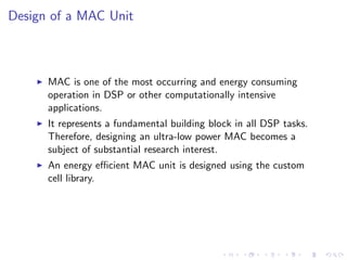 Design of a MAC Unit



      MAC is one of the most occurring and energy consuming
      operation in DSP or other computationally intensive
      applications.
      It represents a fundamental building block in all DSP tasks.
      Therefore, designing an ultra-low power MAC becomes a
      subject of substantial research interest.
      An energy eﬃcient MAC unit is designed using the custom
      cell library.
 