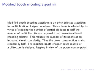Modiﬁed booth encoding algorithm



   Modiﬁed booth encoding algorithm is an often selected algorithm
   for multiplication of signed numbers. This scheme is selected by its
   virtue of reducing the number of partial products to half the
   number of multiplier bits as compared to a conventional booth
   encoding scheme. This reduces the number of iterations at an
   increased circuit complexity. Thus the power consumption is also
   reduced by half. The modiﬁed booth encoder based multiplier
   architecture is designed keeping in view of the power consumption.
 